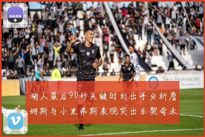 湖人最后90秒关键时刻出手分析詹姆斯与小里弗斯表现突出东契奇未能发力