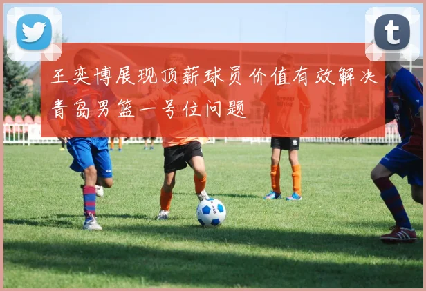 王奕博展现顶薪球员价值有效解决青岛男篮一号位问题