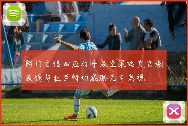 阿门自信回应对手放空策略直言谢泼德与杜兰特的威胁无可忽视