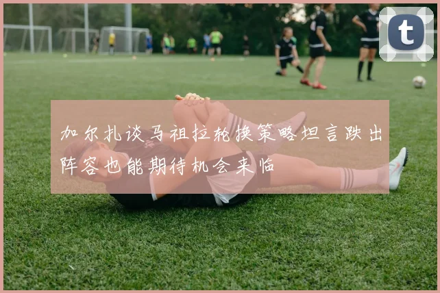 加尔扎谈马祖拉轮换策略坦言跌出阵容也能期待机会来临