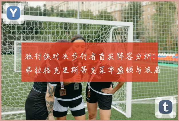 独行侠对决步行者首发阵容分析：弗拉格克里斯蒂克莱华盛顿与浓眉的精彩对决
