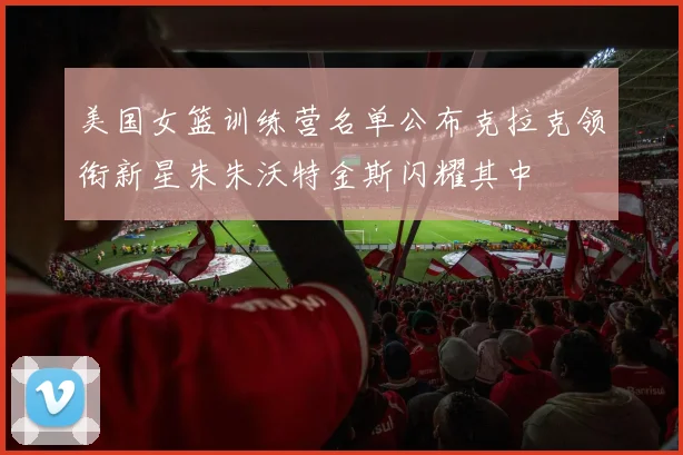 美国女篮训练营名单公布克拉克领衔新星朱朱沃特金斯闪耀其中