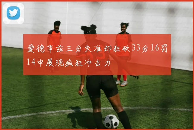 爱德华兹三分失准却狂砍33分16罚14中展现疯狂冲击力