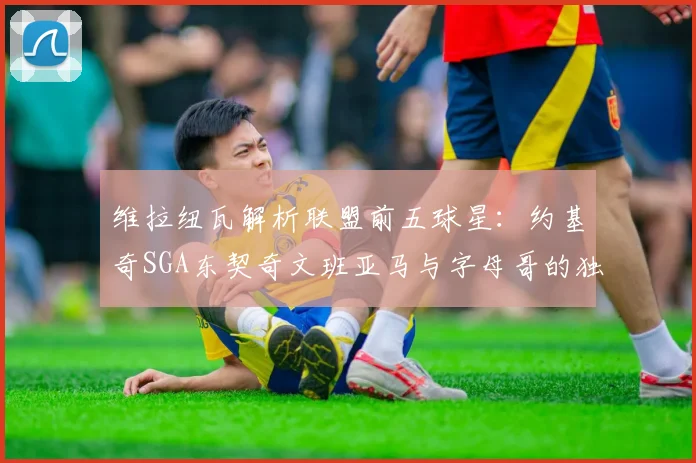 维拉纽瓦解析联盟前五球星：约基奇SGA东契奇文班亚马与字母哥的独特魅力