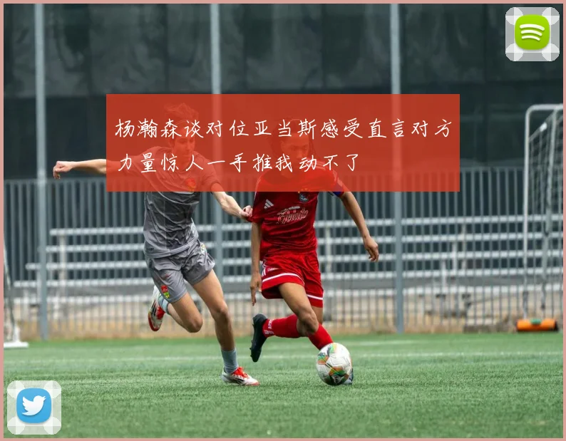 杨瀚森谈对位亚当斯感受直言对方力量惊人一手推我动不了