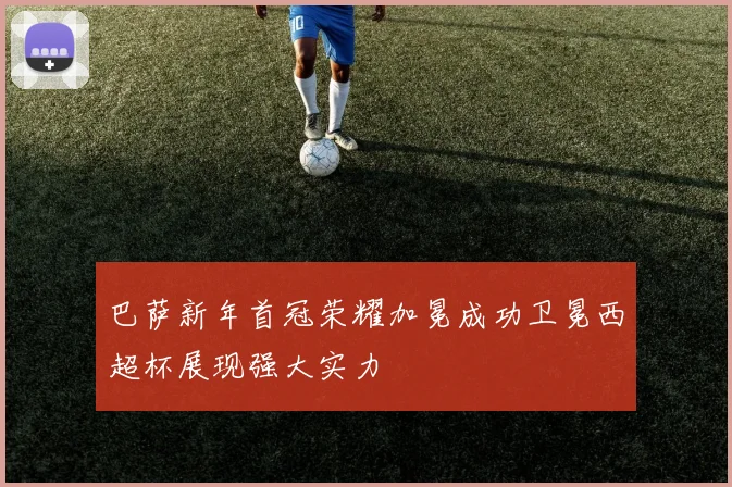 巴萨新年首冠荣耀加冕成功卫冕西超杯展现强大实力