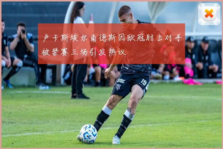 卢卡斯埃尔南德斯因欧冠肘击对手被禁赛三场引发热议