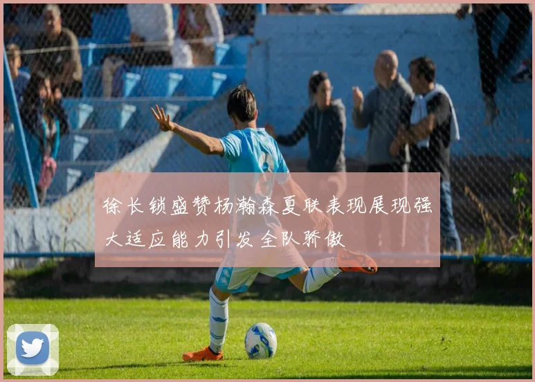 徐长锁盛赞杨瀚森夏联表现展现强大适应能力引发全队骄傲