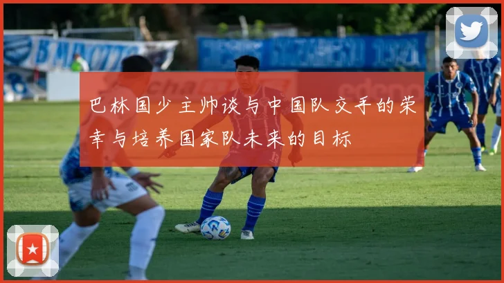 巴林国少主帅谈与中国队交手的荣幸与培养国家队未来的目标