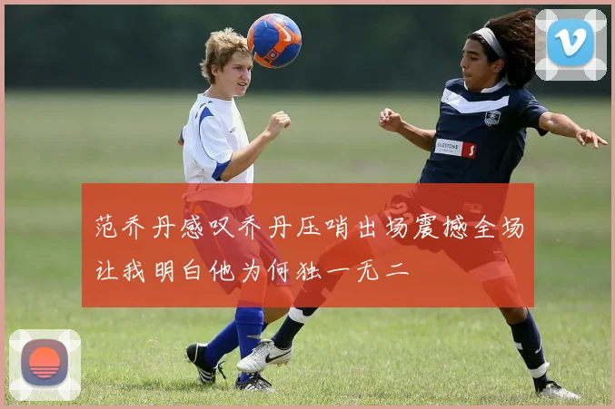 范乔丹感叹乔丹压哨出场震撼全场让我明白他为何独一无二