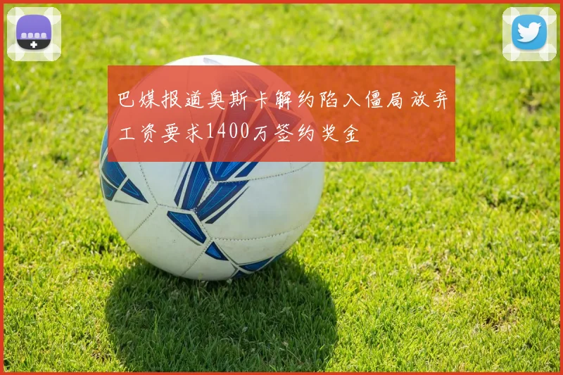 巴媒报道奥斯卡解约陷入僵局放弃工资要求1400万签约奖金