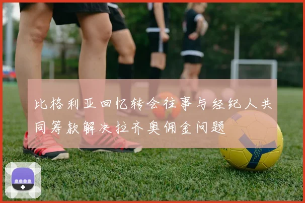 比格利亚回忆转会往事与经纪人共同筹款解决拉齐奥佣金问题
