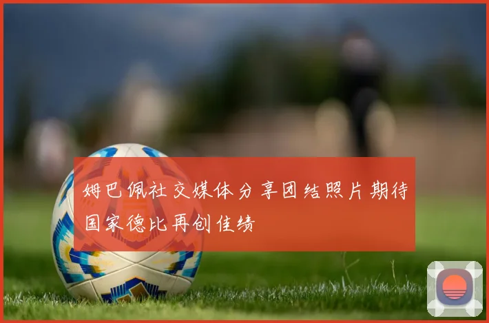 姆巴佩社交媒体分享团结照片期待国家德比再创佳绩