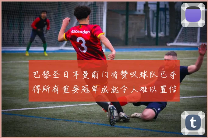 巴黎圣日耳曼前门将赞叹球队已夺得所有重要冠军成就令人难以置信
