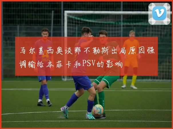 马尔基西奥谈那不勒斯出局原因强调输给本菲卡和PSV的影响