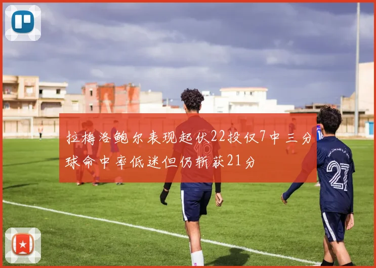 拉梅洛鲍尔表现起伏22投仅7中三分球命中率低迷但仍斩获21分