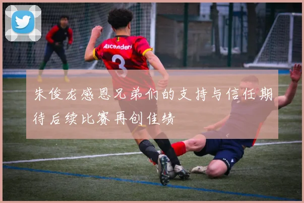 朱俊龙感恩兄弟们的支持与信任期待后续比赛再创佳绩