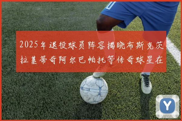 2025年退役球员阵容揭晓布斯克茨拉基蒂奇阿尔巴帕托等传奇球星在列