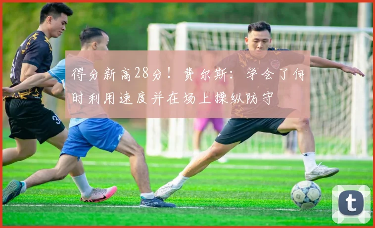 得分新高28分！费尔斯：学会了何时利用速度并在场上操纵防守