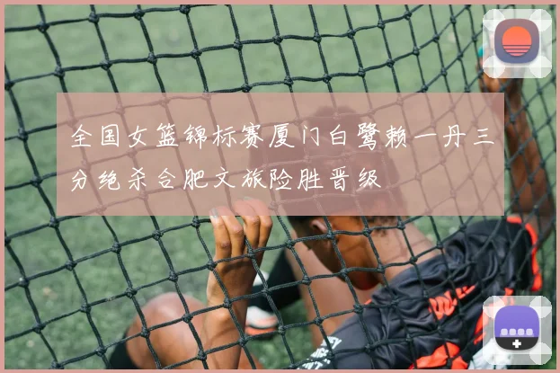 全国女篮锦标赛厦门白鹭赖一丹三分绝杀合肥文旅险胜晋级