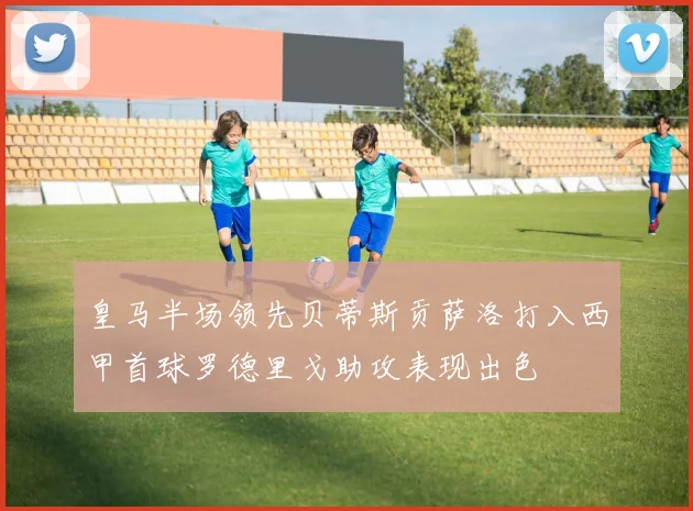 皇马半场领先贝蒂斯贡萨洛打入西甲首球罗德里戈助攻表现出色