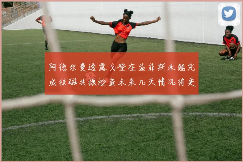 阿德尔曼透露戈登在孟菲斯未能完成核磁共振检查未来几天情况将更清晰
