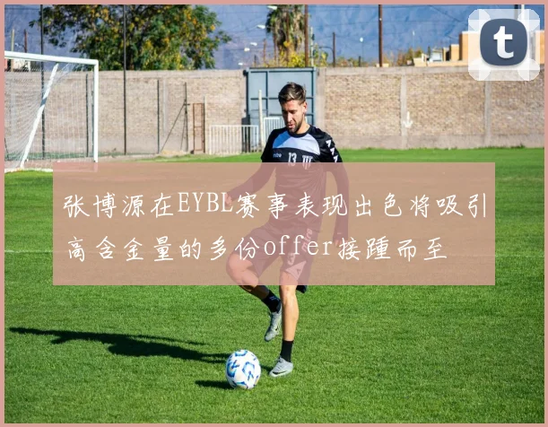 张博源在EYBL赛事表现出色将吸引高含金量的多份offer接踵而至